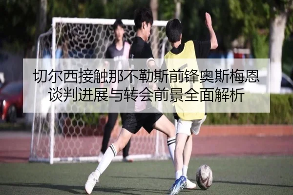 切尔西接触那不勒斯前锋奥斯梅恩 谈判进展与转会前景全面解析 - kaiyun