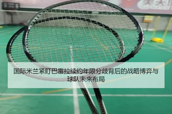 国际米兰紧盯巴雷拉续约年限分歧背后的战略博弈与球队未来布局
